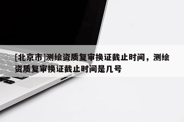 [北京市]測繪資質(zhì)復(fù)審換證截止時間，測繪資質(zhì)復(fù)審換證截止時間是幾號