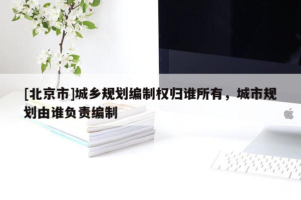 [北京市]城鄉規劃編制權歸誰所有，城市規劃由誰負責編制