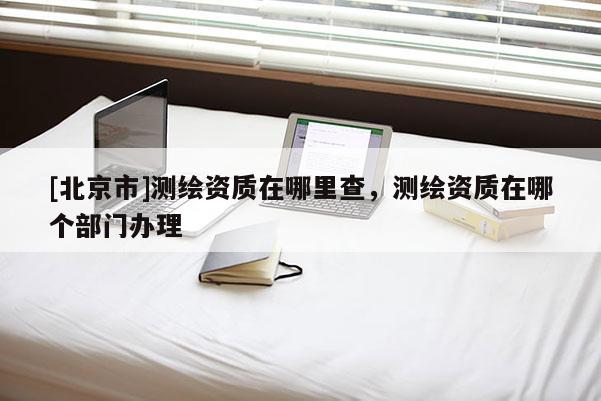 [北京市]測繪資質在哪里查，測繪資質在哪個部門辦理