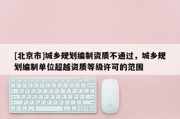 [北京市]城鄉(xiāng)規(guī)劃編制資質(zhì)不通過，城鄉(xiāng)規(guī)劃編制單位超越資質(zhì)等級許可的范圍