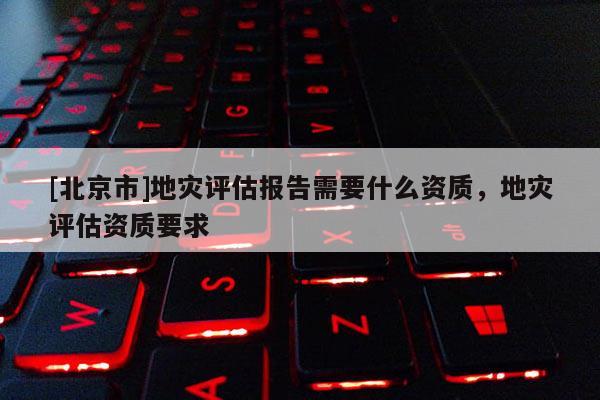 [北京市]地災評估報告需要什么資質，地災評估資質要求