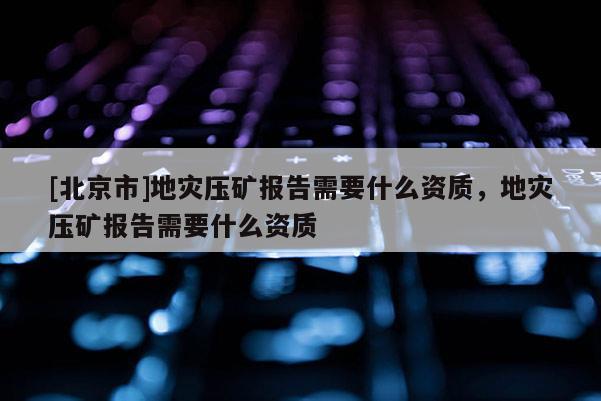 [北京市]地災壓礦報告需要什么資質，地災壓礦報告需要什么資質
