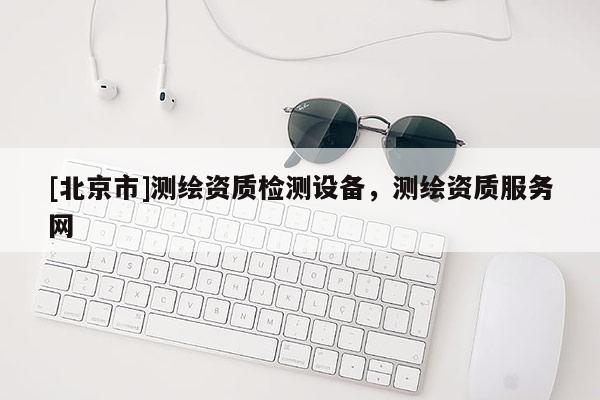 [北京市]測繪資質檢測設備，測繪資質服務網
