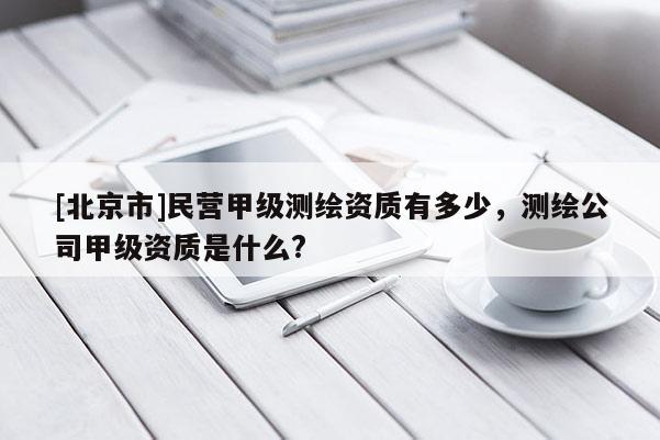 [北京市]民營甲級測繪資質有多少，測繪公司甲級資質是什么?