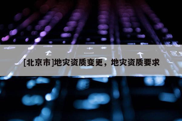 [北京市]地災(zāi)資質(zhì)變更，地災(zāi)資質(zhì)要求