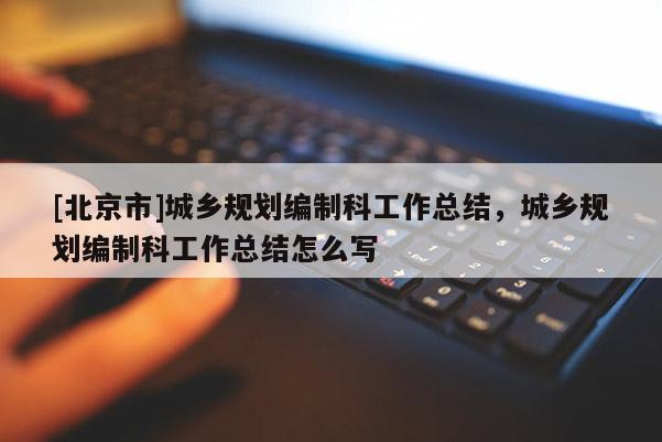 [北京市]城鄉規劃編制科工作總結，城鄉規劃編制科工作總結怎么寫
