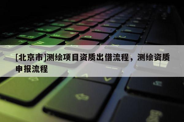[北京市]測繪項目資質出借流程，測繪資質申報流程