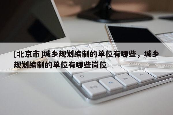 [北京市]城鄉(xiāng)規(guī)劃編制的單位有哪些，城鄉(xiāng)規(guī)劃編制的單位有哪些崗位
