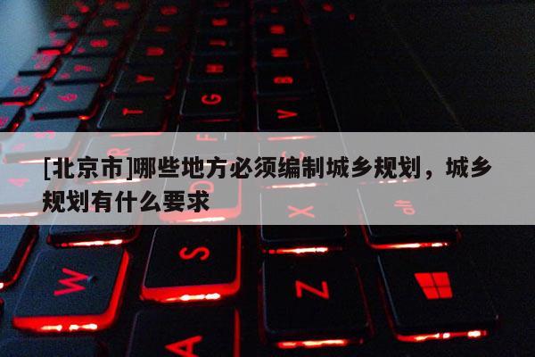 [北京市]哪些地方必須編制城鄉規劃，城鄉規劃有什么要求