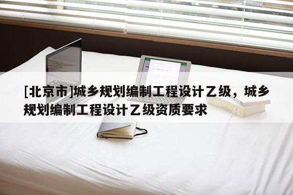 [北京市]城鄉規劃編制工程設計乙級，城鄉規劃編制工程設計乙級資質要求