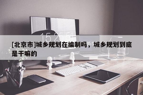 [北京市]城鄉規劃在編制嗎，城鄉規劃到底是干嘛的