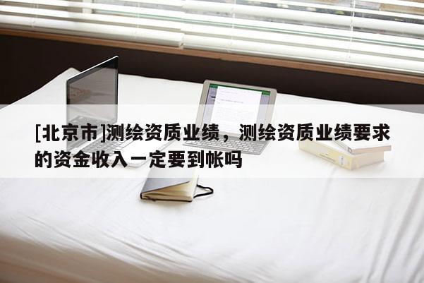 [北京市]測(cè)繪資質(zhì)業(yè)績(jī)，測(cè)繪資質(zhì)業(yè)績(jī)要求的資金收入一定要到帳嗎