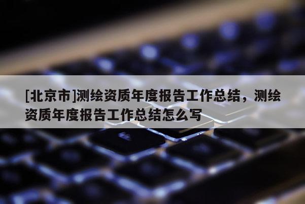 [北京市]測繪資質年度報告工作總結，測繪資質年度報告工作總結怎么寫
