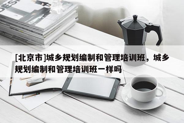 [北京市]城鄉規劃編制和管理培訓班，城鄉規劃編制和管理培訓班一樣嗎