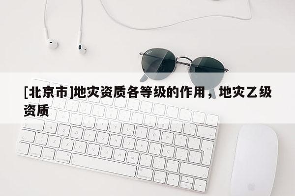 [北京市]地災資質各等級的作用，地災乙級資質