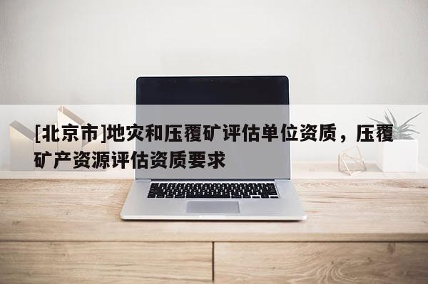 [北京市]地災(zāi)和壓覆礦評估單位資質(zhì)，壓覆礦產(chǎn)資源評估資質(zhì)要求