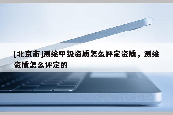 [北京市]測繪甲級資質怎么評定資質，測繪資質怎么評定的