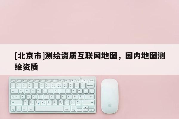 [北京市]測繪資質互聯網地圖，國內地圖測繪資質