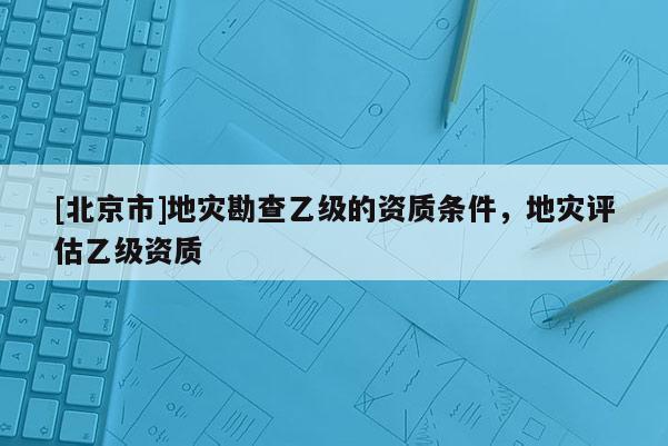 [北京市]地災勘查乙級的資質條件，地災評估乙級資質