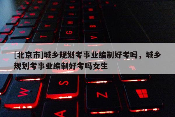 [北京市]城鄉規劃考事業編制好考嗎，城鄉規劃考事業編制好考嗎女生