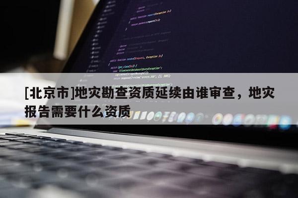 [北京市]地災勘查資質延續由誰審查，地災報告需要什么資質