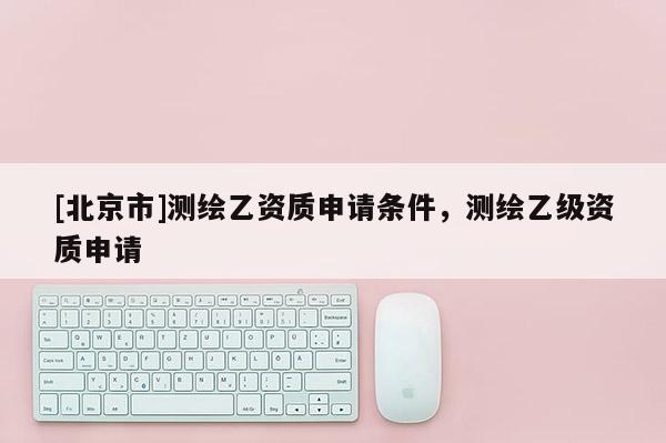 [北京市]測繪乙資質申請條件，測繪乙級資質申請