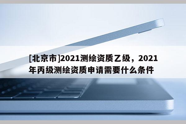 [北京市]2021測繪資質乙級，2021年丙級測繪資質申請需要什么條件