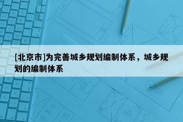 [北京市]為完善城鄉規劃編制體系，城鄉規劃的編制體系