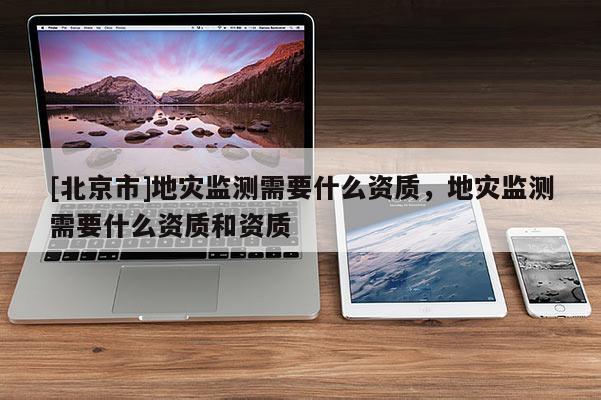 [北京市]地災(zāi)監(jiān)測需要什么資質(zhì)，地災(zāi)監(jiān)測需要什么資質(zhì)和資質(zhì)