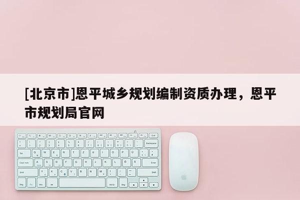 [北京市]恩平城鄉(xiāng)規(guī)劃編制資質(zhì)辦理，恩平市規(guī)劃局官網(wǎng)