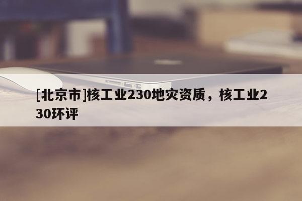 [北京市]核工業(yè)230地災(zāi)資質(zhì)，核工業(yè)230環(huán)評(píng)