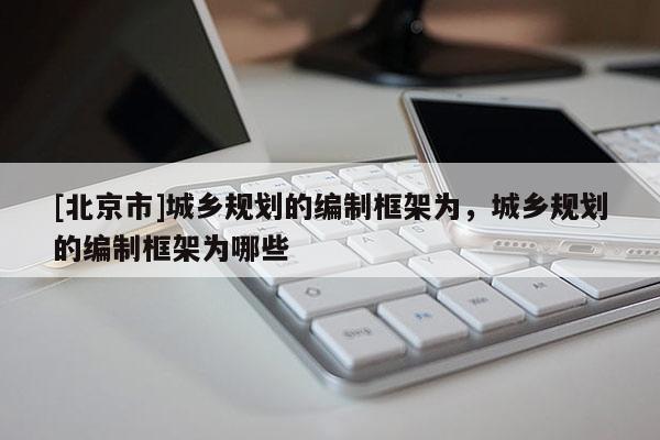 [北京市]城鄉規劃的編制框架為，城鄉規劃的編制框架為哪些