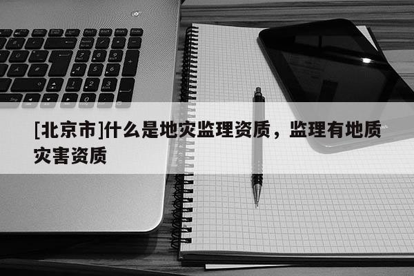 [北京市]什么是地災監理資質，監理有地質災害資質