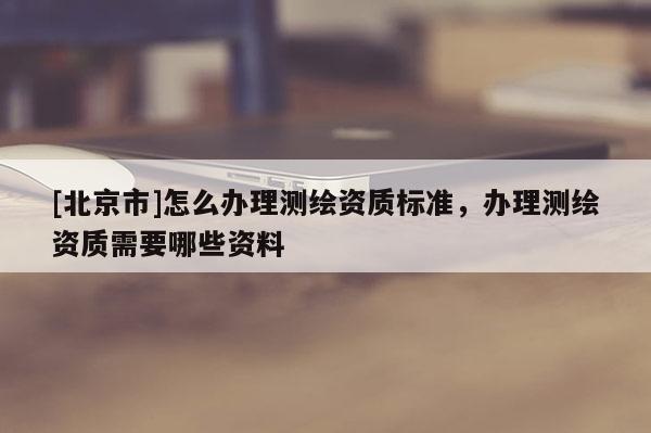 [北京市]怎么辦理測繪資質(zhì)標(biāo)準(zhǔn)，辦理測繪資質(zhì)需要哪些資料