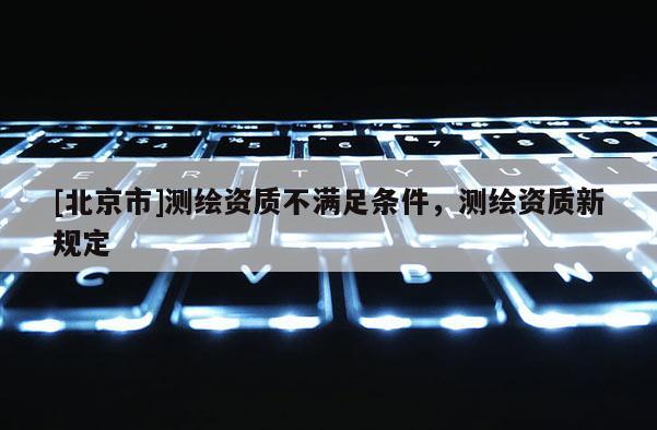 [北京市]測繪資質不滿足條件，測繪資質新規定