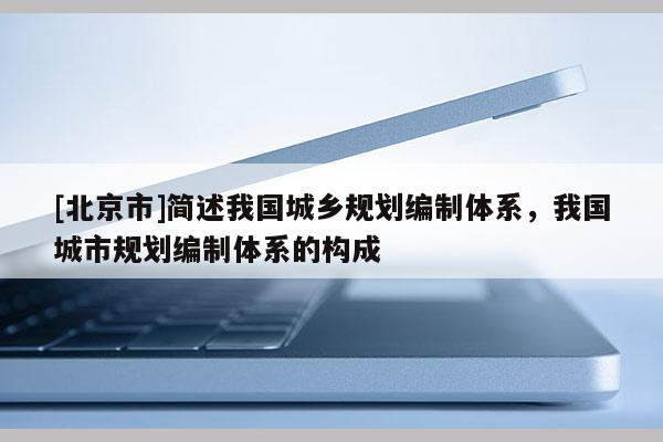 [北京市]簡述我國城鄉(xiāng)規(guī)劃編制體系，我國城市規(guī)劃編制體系的構(gòu)成