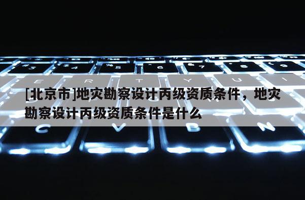 [北京市]地災勘察設計丙級資質條件，地災勘察設計丙級資質條件是什么