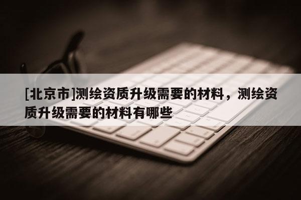 [北京市]測繪資質升級需要的材料，測繪資質升級需要的材料有哪些