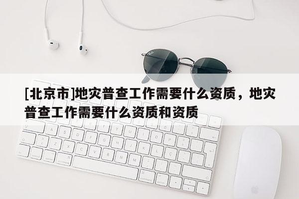 [北京市]地災普查工作需要什么資質，地災普查工作需要什么資質和資質