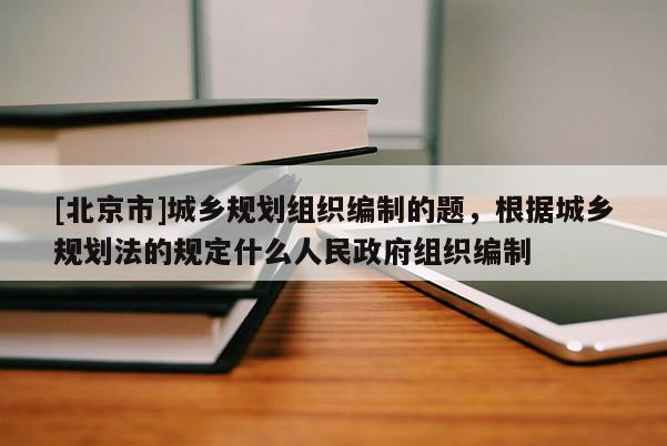 [北京市]城鄉規劃組織編制的題，根據城鄉規劃法的規定什么人民政府組織編制