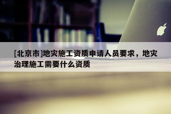 [北京市]地災施工資質申請人員要求，地災治理施工需要什么資質