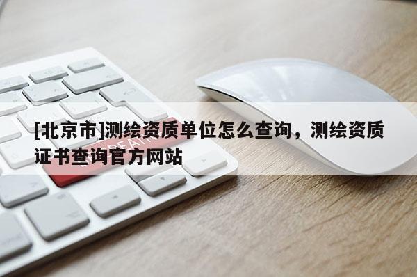 [北京市]測繪資質單位怎么查詢，測繪資質證書查詢官方網站