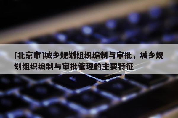 [北京市]城鄉(xiāng)規(guī)劃組織編制與審批，城鄉(xiāng)規(guī)劃組織編制與審批管理的主要特征