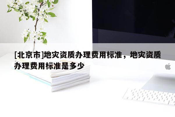 [北京市]地災(zāi)資質(zhì)辦理費(fèi)用標(biāo)準(zhǔn)，地災(zāi)資質(zhì)辦理費(fèi)用標(biāo)準(zhǔn)是多少