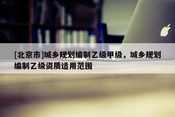 [北京市]城鄉規劃編制乙級甲級，城鄉規劃編制乙級資質適用范圍