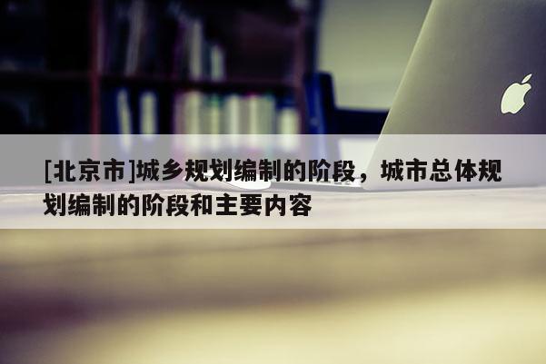 [北京市]城鄉規劃編制的階段，城市總體規劃編制的階段和主要內容