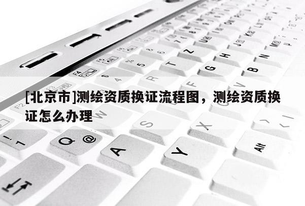 [北京市]測繪資質換證流程圖，測繪資質換證怎么辦理