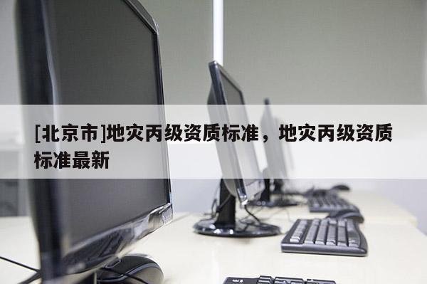 [北京市]地災(zāi)丙級(jí)資質(zhì)標(biāo)準(zhǔn)，地災(zāi)丙級(jí)資質(zhì)標(biāo)準(zhǔn)最新