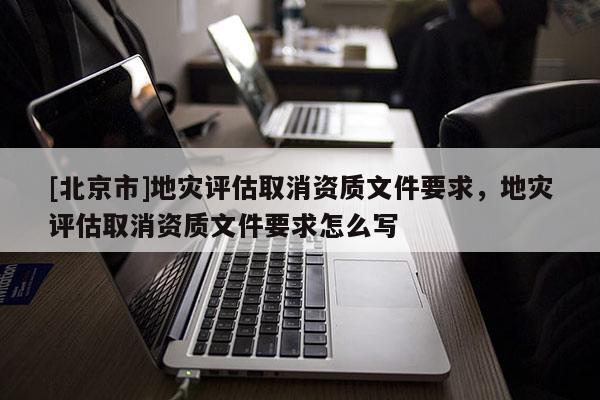 [北京市]地災評估取消資質文件要求，地災評估取消資質文件要求怎么寫