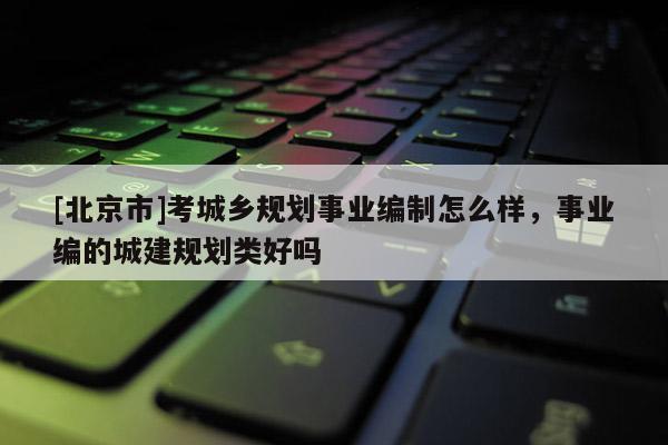 [北京市]考城鄉規劃事業編制怎么樣，事業編的城建規劃類好嗎